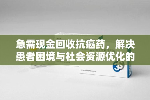 福州急需现金回收抗癌药，解决患者困境与社会资源优化的新思路