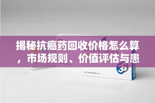 福州揭秘抗癌药回收价格怎么算，市场规则、价值评估与患者权益