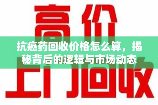 福州抗癌药回收价格怎么算，揭秘背后的逻辑与市场动态