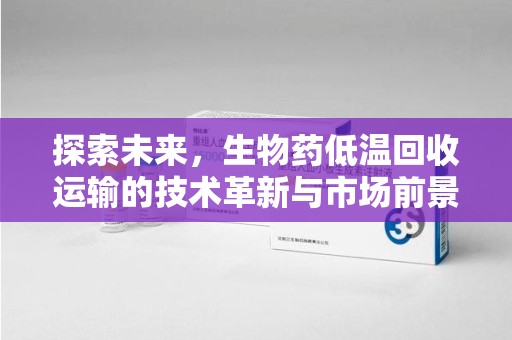 福州探索未来，生物药低温回收运输的技术革新与市场前景
