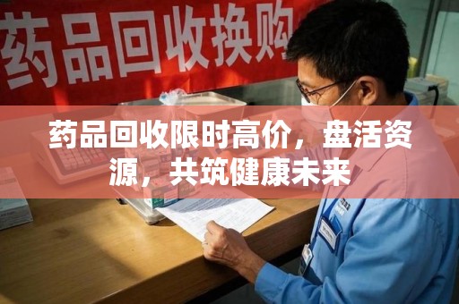 福州药品回收限时高价，盘活资源，共筑健康未来