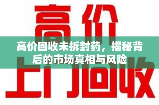 福州高价回收未拆封药，揭秘背后的市场真相与风险