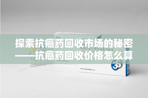 福州探索抗癌药回收市场的秘密——抗癌药回收价格怎么算？