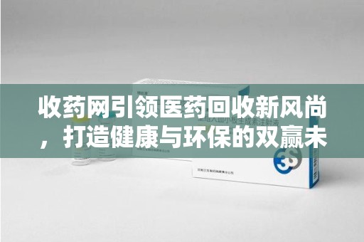 福州收药网引领医药回收新风尚，打造健康与环保的双赢未来