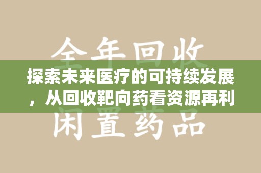 福州探索未来医疗的可持续发展，从回收靶向药看资源再利用的重要性