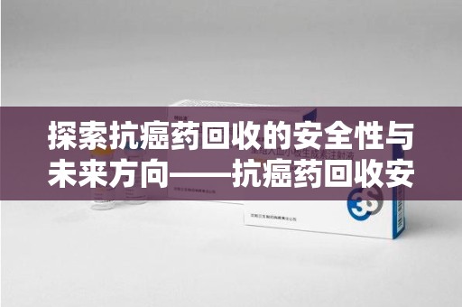 福州探索抗癌药回收的安全性与未来方向——抗癌药回收安全吗