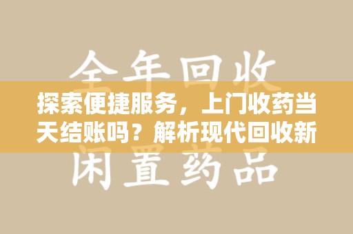 福州探索便捷服务，上门收药当天结账吗？解析现代回收新模式