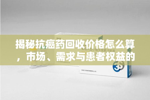 福州揭秘抗癌药回收价格怎么算，市场、需求与患者权益的平衡之道