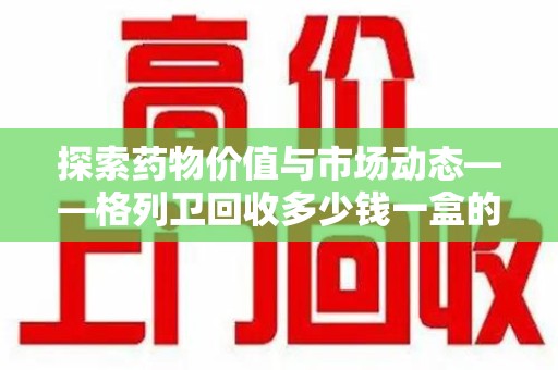 福州探索药物价值与市场动态——格列卫回收多少钱一盒的全面解析