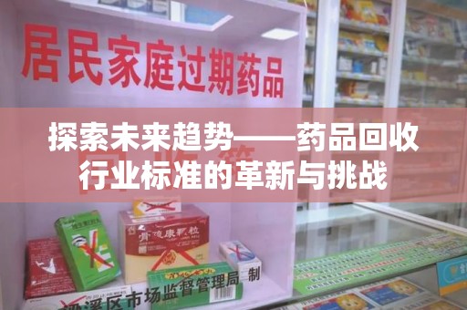 福州探索未来趋势——药品回收行业标准的革新与挑战