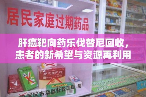 福州肝癌靶向药乐伐替尼回收，患者的新希望与资源再利用