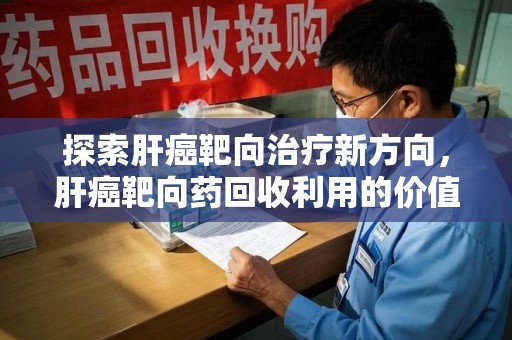 福州探索肝癌靶向治疗新方向，肝癌靶向药回收利用的价值与未来