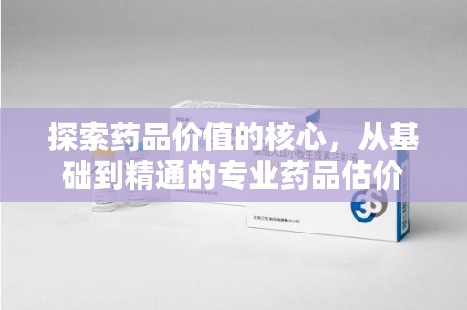 福州探索药品价值的核心，从基础到精通的专业药品估价