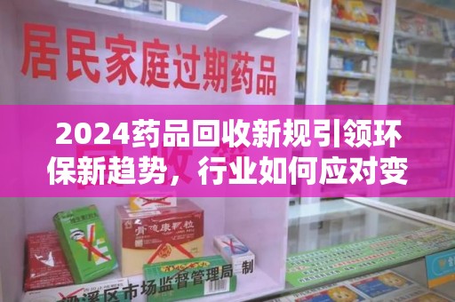 福州2024药品回收新规引领环保新趋势，行业如何应对变革？