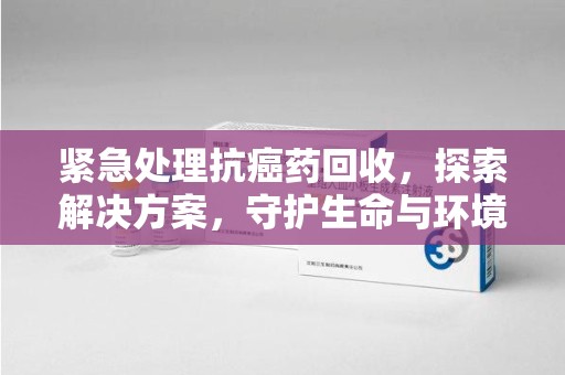 福州紧急处理抗癌药回收，探索解决方案，守护生命与环境
