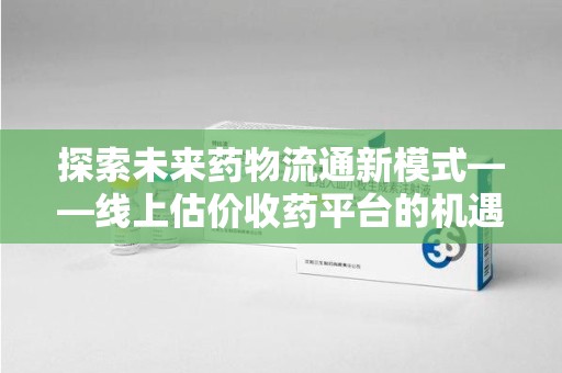 福州探索未来药物流通新模式——线上估价收药平台的机遇与挑战
