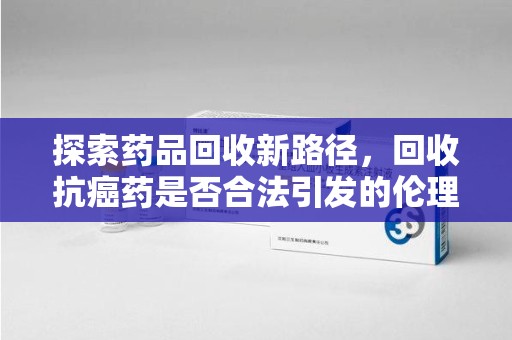 福州探索药品回收新路径，回收抗癌药是否合法引发的伦理与法律思考