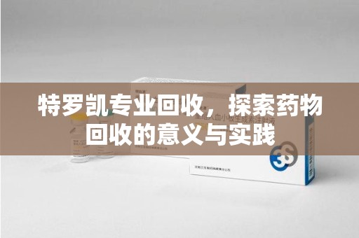 福州特罗凯专业回收，探索药物回收的意义与实践